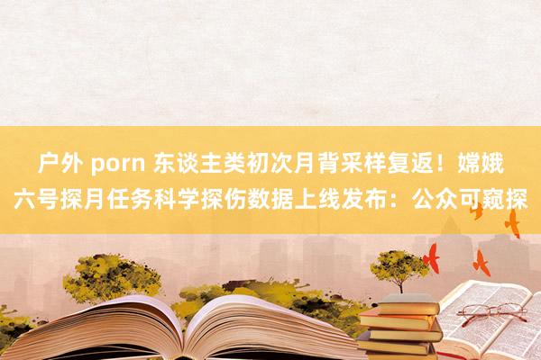 户外 porn 东谈主类初次月背采样复返！嫦娥六号探月任务科学探伤数据上线发布：公众可窥探