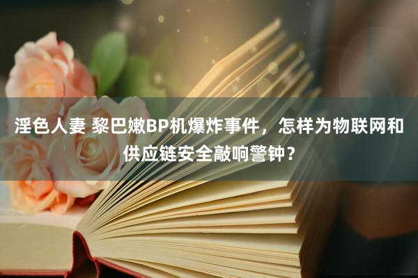 淫色人妻 黎巴嫩BP机爆炸事件，怎样为物联网和供应链安全敲响警钟？