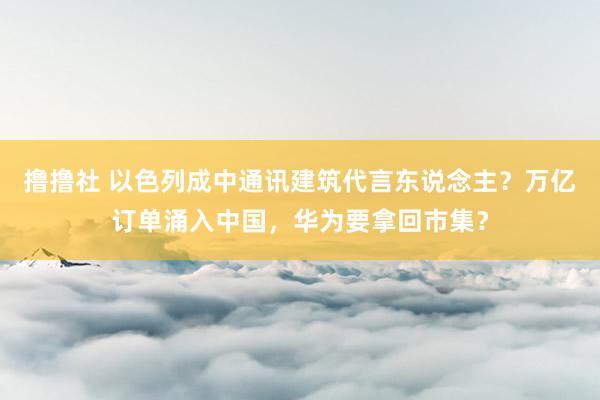 撸撸社 以色列成中通讯建筑代言东说念主？万亿订单涌入中国，华为要拿回市集？