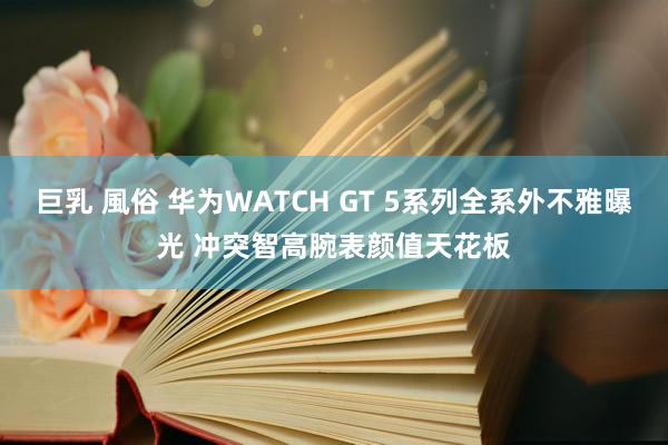 巨乳 風俗 华为WATCH GT 5系列全系外不雅曝光 冲突智高腕表颜值天花板