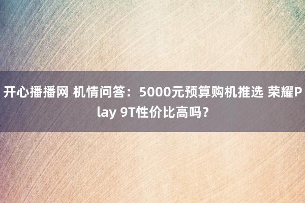 开心播播网 机情问答：5000元预算购机推选 荣耀Play 9T性价比高吗？