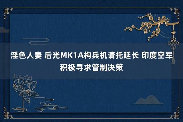 淫色人妻 后光MK1A构兵机请托延长 印度空军积极寻求管制决策