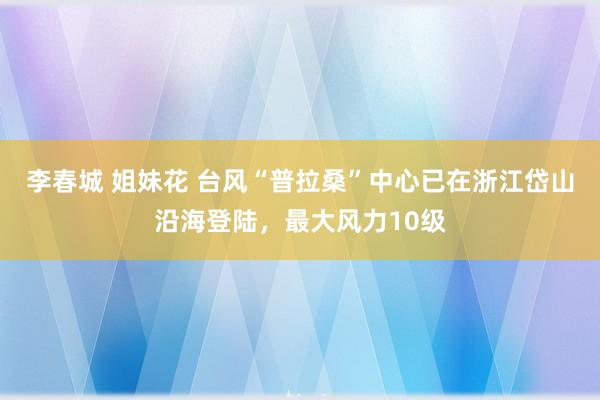 李春城 姐妹花 台风“普拉桑”中心已在浙江岱山沿海登陆，最大风力10级