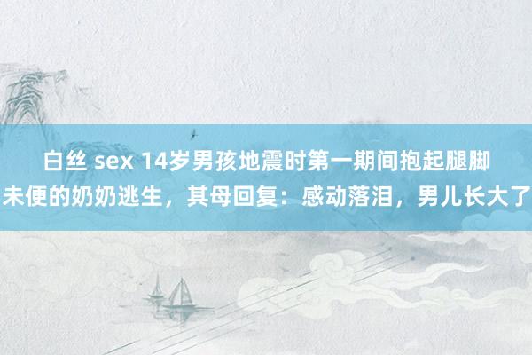 白丝 sex 14岁男孩地震时第一期间抱起腿脚未便的奶奶逃生，其母回复：感动落泪，男儿长大了