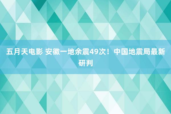 五月天电影 安徽一地余震49次！中国地震局最新研判