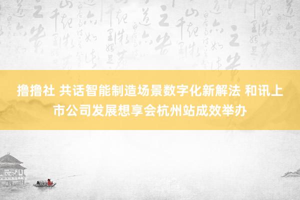 撸撸社 共话智能制造场景数字化新解法 和讯上市公司发展想享会杭州站成效举办