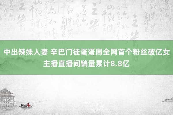 中出辣妹人妻 辛巴门徒蛋蛋周全网首个粉丝破亿女主播直播间销量累计8.8亿