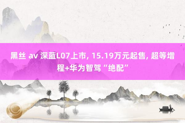 黑丝 av 深蓝L07上市， 15.19万元起售， 超等增程+华为智驾“绝配”