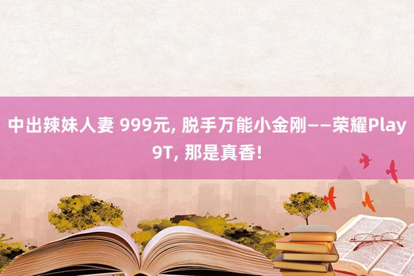 中出辣妹人妻 999元， 脱手万能小金刚——荣耀Play9T， 那是真香!