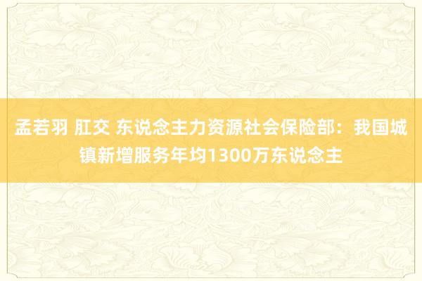 孟若羽 肛交 东说念主力资源社会保险部：我国城镇新增服务年均1300万东说念主