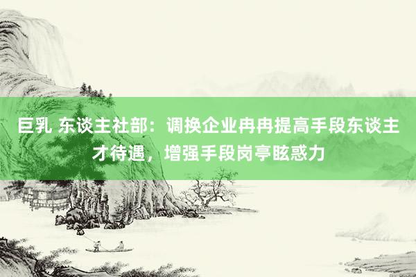 巨乳 东谈主社部：调换企业冉冉提高手段东谈主才待遇，增强手段岗亭眩惑力