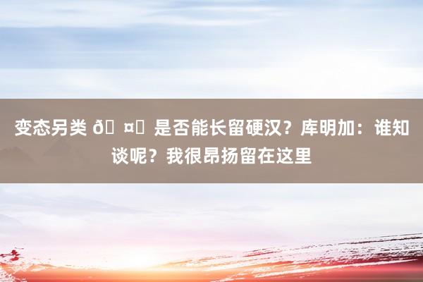 变态另类 🤔是否能长留硬汉？库明加：谁知谈呢？我很昂扬留在这里