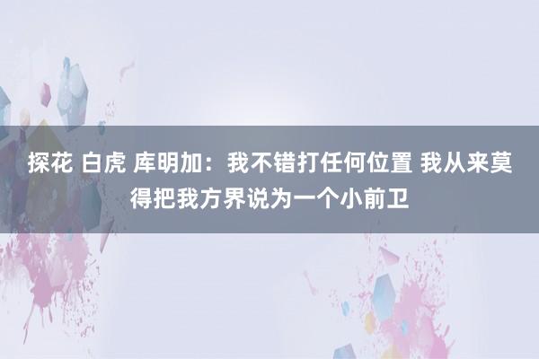 探花 白虎 库明加：我不错打任何位置 我从来莫得把我方界说为一个小前卫