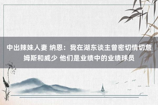 中出辣妹人妻 纳恩：我在湖东谈主曾密切情切詹姆斯和威少 他们是业绩中的业绩球员