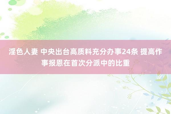 淫色人妻 中央出台高质料充分办事24条 提高作事报恩在首次分派中的比重