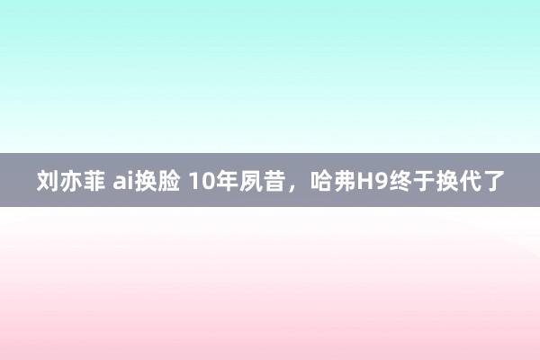 刘亦菲 ai换脸 10年夙昔，哈弗H9终于换代了