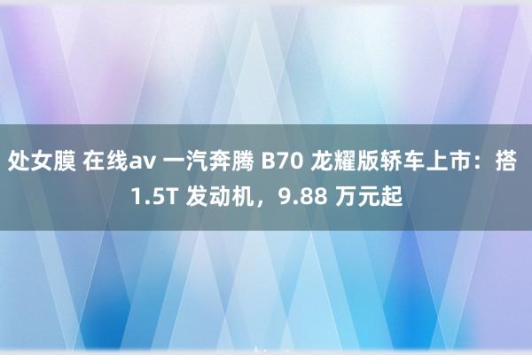 处女膜 在线av 一汽奔腾 B70 龙耀版轿车上市：搭 1.5T 发动机，9.88 万元起