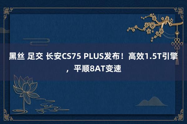 黑丝 足交 长安CS75 PLUS发布！高效1.5T引擎，平顺8AT变速