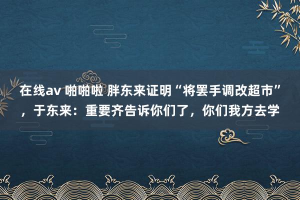 在线av 啪啪啦 胖东来证明“将罢手调改超市”，于东来：重要齐告诉你们了，你们我方去学