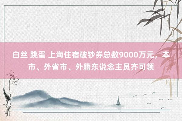 白丝 跳蛋 上海住宿破钞券总数9000万元，本市、外省市、外籍东说念主员齐可领