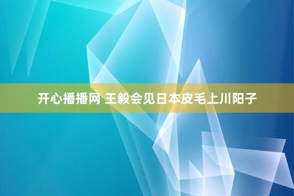 开心播播网 王毅会见日本皮毛上川阳子