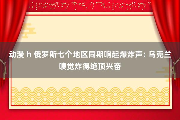 动漫 h 俄罗斯七个地区同期响起爆炸声: 乌克兰嗅觉炸得绝顶兴奋