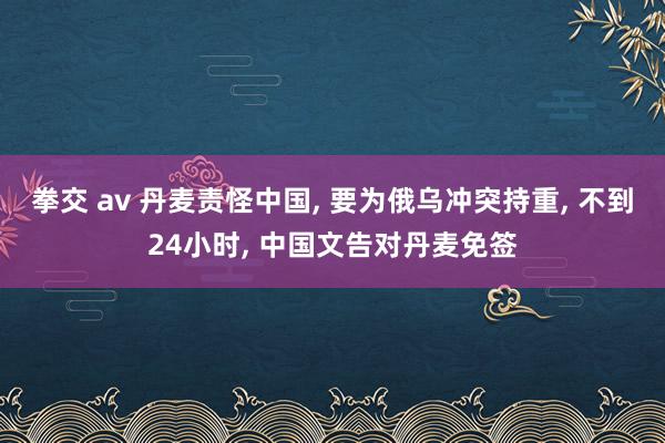 拳交 av 丹麦责怪中国， 要为俄乌冲突持重， 不到24小时， 中国文告对丹麦免签