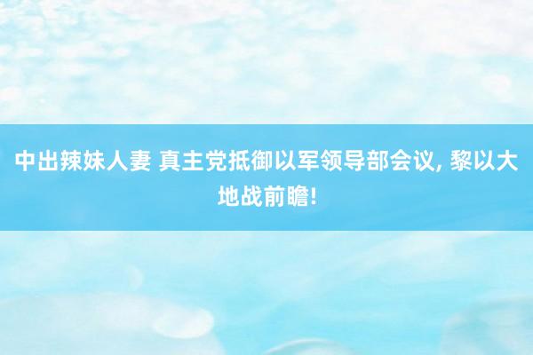 中出辣妹人妻 真主党抵御以军领导部会议， 黎以大地战前瞻!