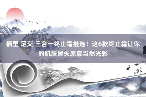 楠里 足交 三合一终止霜推选！这6款终止霜让你的肌肤冒失原意当然光彩