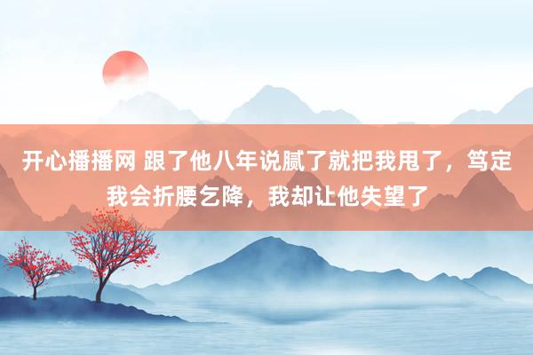 开心播播网 跟了他八年说腻了就把我甩了，笃定我会折腰乞降，我却让他失望了