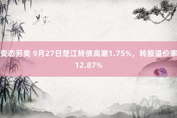 变态另类 9月27日楚江转债高潮1.75%，转股溢价率12.87%