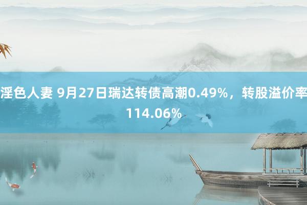 淫色人妻 9月27日瑞达转债高潮0.49%，转股溢价率114.06%