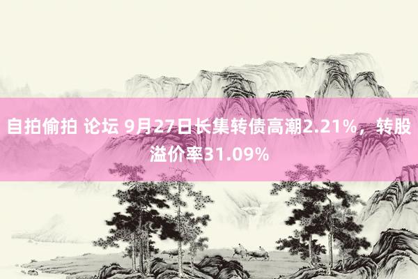 自拍偷拍 论坛 9月27日长集转债高潮2.21%，转股溢价率31.09%