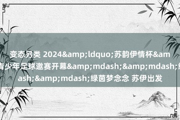 变态另类 2024&ldquo;苏韵伊情杯&rdquo;首届苏伊青少年足球邀赛开幕&mdash;&mdash;绿茵梦念念 苏伊出发