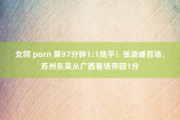 女同 porn 第97分钟1:1绝平！张凌峰百场，苏州东吴从广西客场带回1分