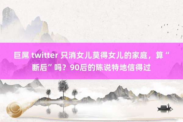 巨屌 twitter 只消女儿莫得女儿的家庭，算“断后”吗？90后的陈说特地信得过