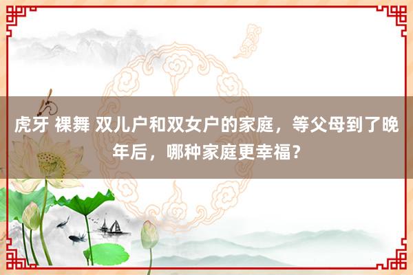 虎牙 裸舞 双儿户和双女户的家庭，等父母到了晚年后，哪种家庭更幸福？