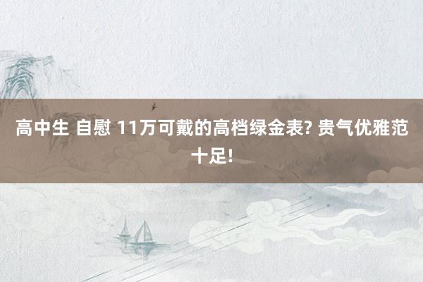 高中生 自慰 11万可戴的高档绿金表? 贵气优雅范十足!