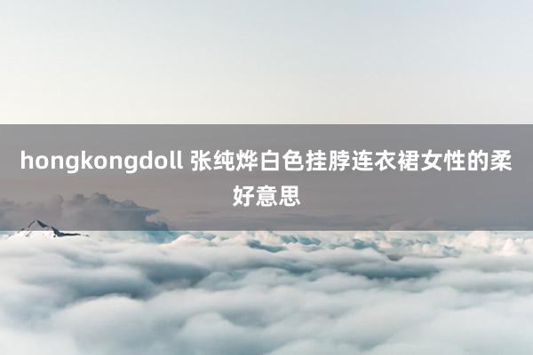 hongkongdoll 张纯烨白色挂脖连衣裙女性的柔好意思