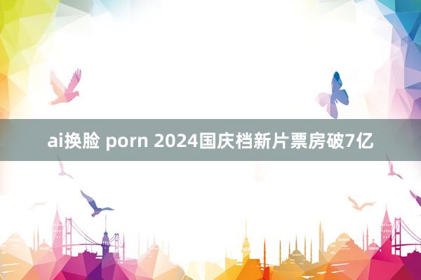 ai换脸 porn 2024国庆档新片票房破7亿