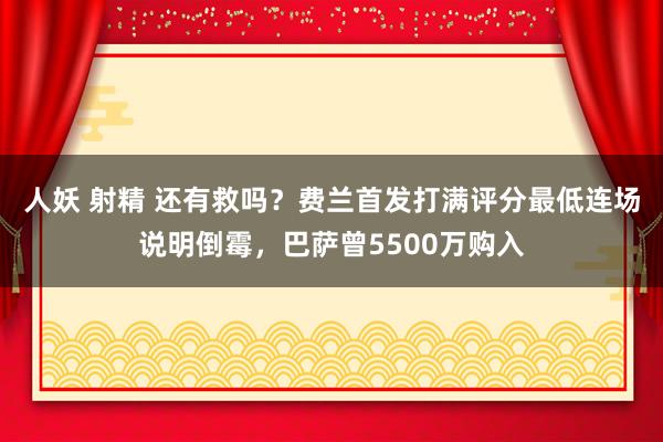 人妖 射精 还有救吗？费兰首发打满评分最低连场说明倒霉，巴萨曾5500万购入