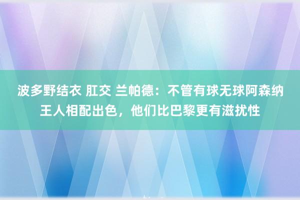 波多野结衣 肛交 兰帕德：不管有球无球阿森纳王人相配出色，他们比巴黎更有滋扰性