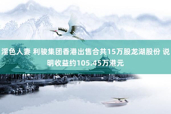 淫色人妻 利骏集团香港出售合共15万股龙湖股份 说明收益约105.45万港元