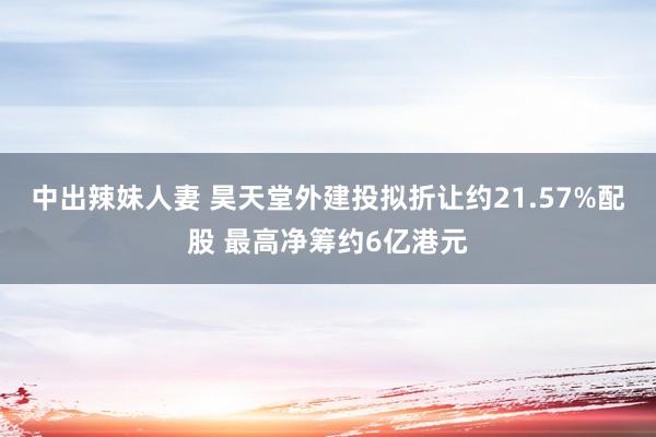 中出辣妹人妻 昊天堂外建投拟折让约21.57%配股 最高净筹约6亿港元