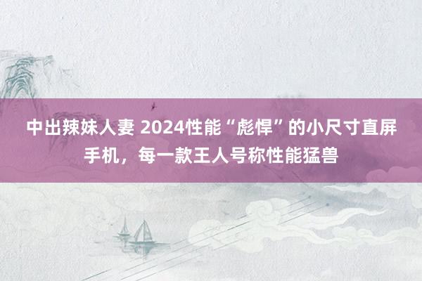 中出辣妹人妻 2024性能“彪悍”的小尺寸直屏手机，每一款王人号称性能猛兽