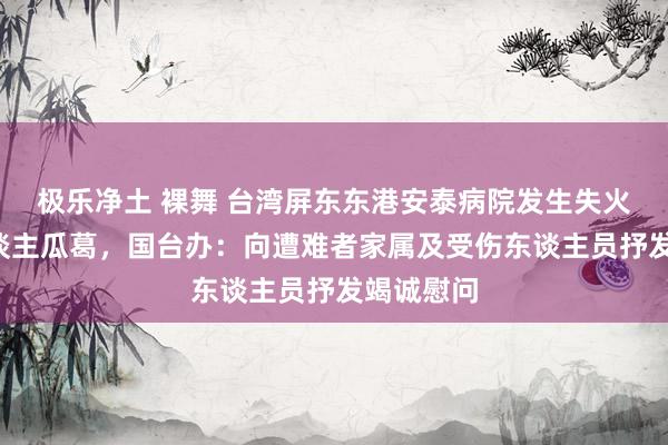 极乐净土 裸舞 台湾屏东东港安泰病院发生失火形成9东谈主瓜葛，国台办：向遭难者家属及受伤东谈主员抒发竭诚慰问