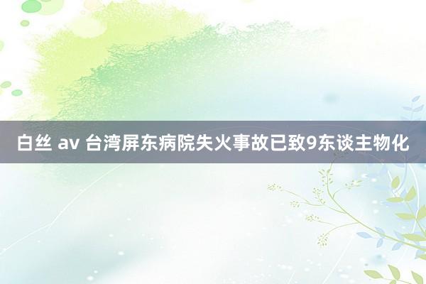 白丝 av 台湾屏东病院失火事故已致9东谈主物化