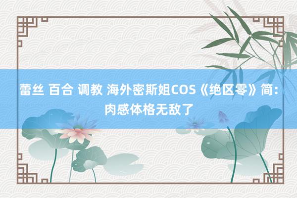 蕾丝 百合 调教 海外密斯姐COS《绝区零》简：肉感体格无敌了