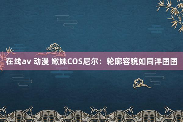 在线av 动漫 嫩妹COS尼尔：轮廓容貌如同洋囝囝