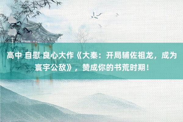 高中 自慰 良心大作《大秦：开局辅佐祖龙，成为寰宇公敌》，赞成你的书荒时期！